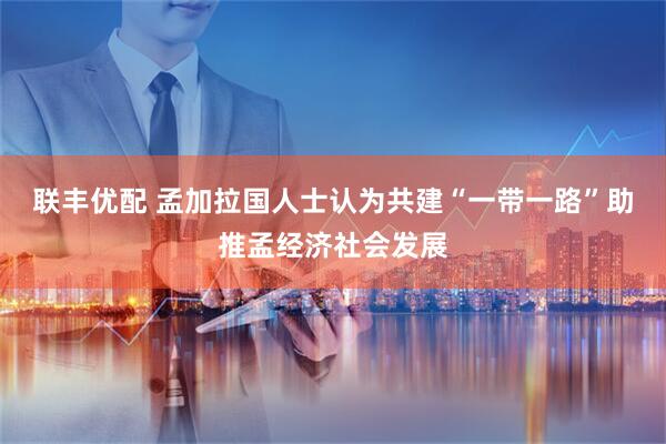 联丰优配 孟加拉国人士认为共建“一带一路”助推孟经济社会发展