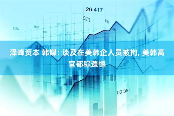 泽峰资本 韩媒: 谈及在美韩企人员被拘, 美韩高官都称遗憾