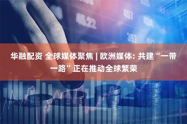 华融配资 全球媒体聚焦 | 欧洲媒体: 共建“一带一路”正在推动全球繁荣