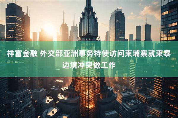 祥富金融 外交部亚洲事务特使访问柬埔寨就柬泰边境冲突做工作