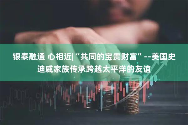银泰融通 心相近|“共同的宝贵财富”--美国史迪威家族传承跨越太平洋的友谊