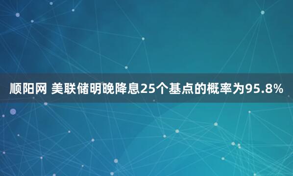 顺阳网 美联储明晚降息25个基点的概率为95.8%