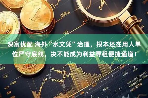 深富优配 海外“水文凭”治理，根本还在用人单位严守底线，决不能成为利益寻租便捷通道！