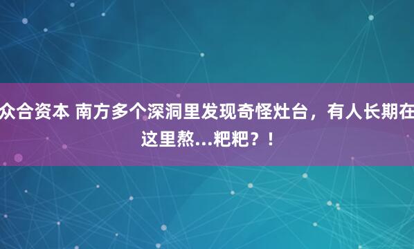 众合资本 南方多个深洞里发现奇怪灶台，有人长期在这里熬...粑粑？!