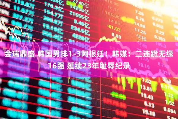 金瑞鼎盛 韩国男排1-3阿根廷！韩媒：二连跪无缘16强 延续23年耻辱纪录
