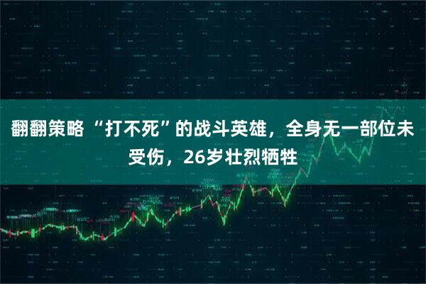翻翻策略 “打不死”的战斗英雄，全身无一部位未受伤，26岁壮烈牺牲