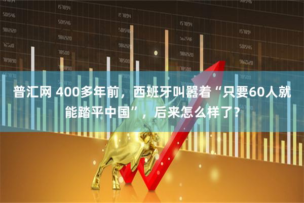 普汇网 400多年前，西班牙叫嚣着“只要60人就能踏平中国”，后来怎么样了？