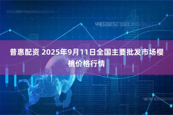 普惠配资 2025年9月11日全国主要批发市场樱桃价格行情