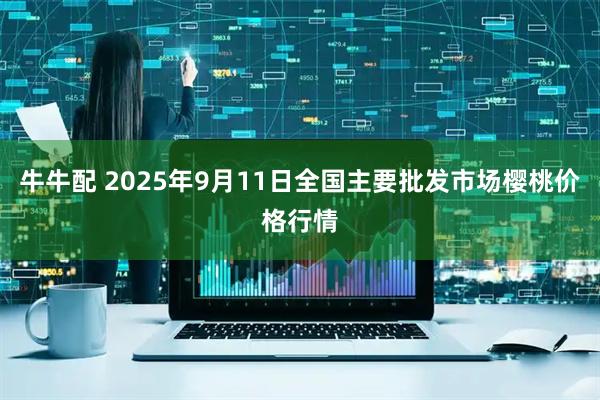 牛牛配 2025年9月11日全国主要批发市场樱桃价格行情