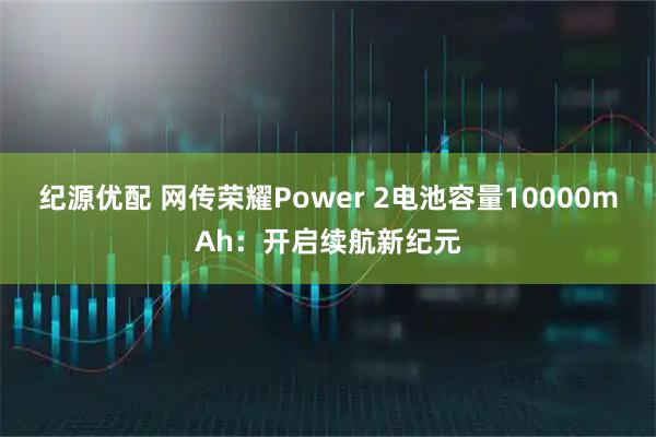 纪源优配 网传荣耀Power 2电池容量10000mAh：开启续航新纪元