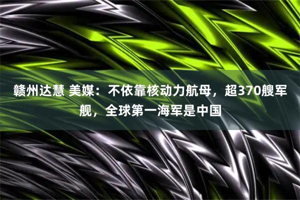 赣州达慧 美媒：不依靠核动力航母，超370艘军舰，全球第一海军是中国