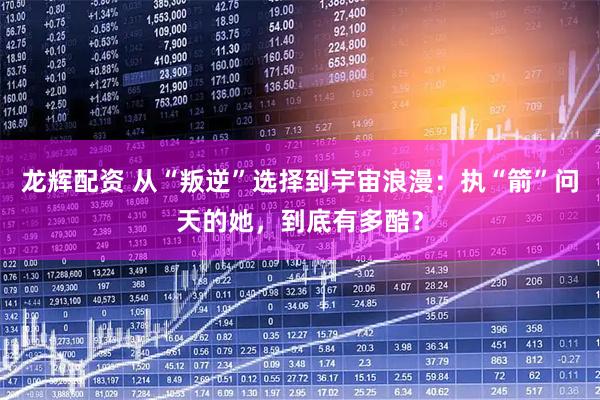 龙辉配资 从“叛逆”选择到宇宙浪漫：执“箭”问天的她，到底有多酷？
