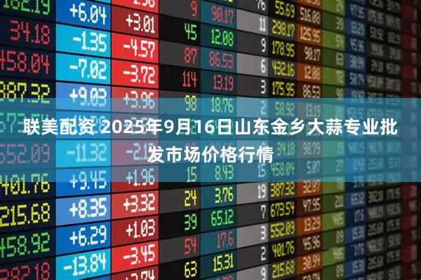 联美配资 2025年9月16日山东金乡大蒜专业批发市场价格行情