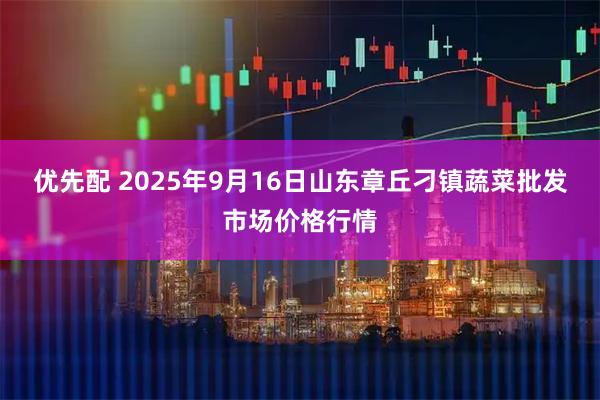 优先配 2025年9月16日山东章丘刁镇蔬菜批发市场价格行情