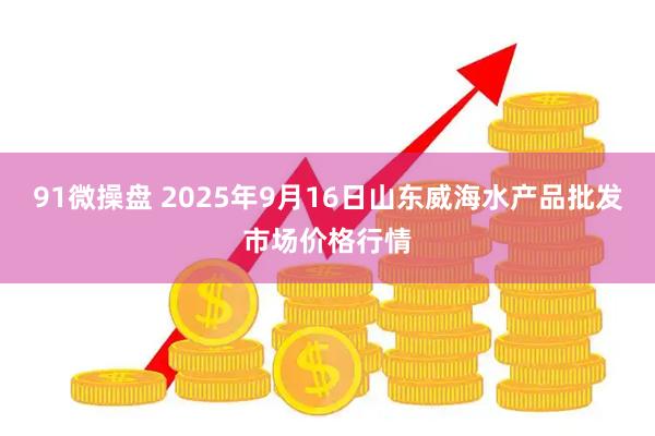 91微操盘 2025年9月16日山东威海水产品批发市场价格行情