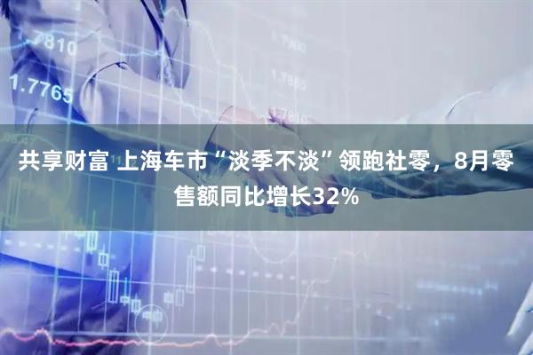 共享财富 上海车市“淡季不淡”领跑社零，8月零售额同比增长32%
