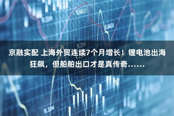 京融实配 上海外贸连续7个月增长！锂电池出海狂飙，但船舶出口才是真传奇……
