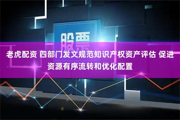 老虎配资 四部门发文规范知识产权资产评估 促进资源有序流转和优化配置