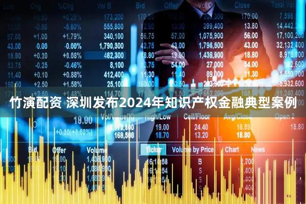 竹演配资 深圳发布2024年知识产权金融典型案例