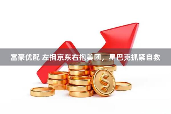 富豪优配 左拥京东右抱美团，星巴克抓紧自救