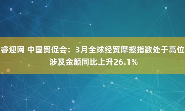 睿迎网 中国贸促会：3月全球经贸摩擦指数处于高位 涉及金额同比上升26.1%
