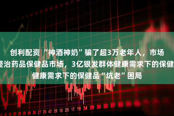 创利配资 “神酒神奶”骗了超3万老年人，市场监管总局出手整治药品保健品市场，3亿银发群体健康需求下的保健品“坑老”困局