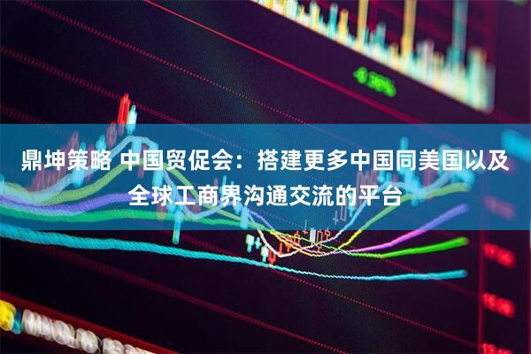 鼎坤策略 中国贸促会：搭建更多中国同美国以及全球工商界沟通交流的平台