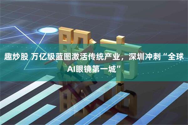 趣炒股 万亿级蓝图激活传统产业，深圳冲刺“全球AI眼镜第一城”