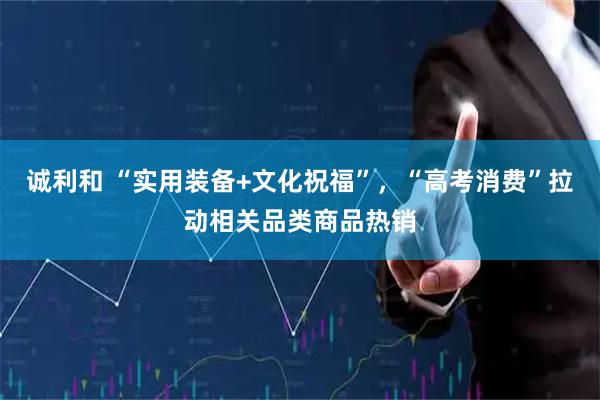 诚利和 “实用装备+文化祝福”，“高考消费”拉动相关品类商品热销