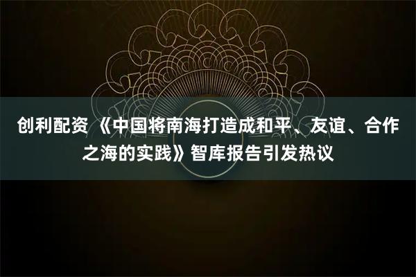 创利配资 《中国将南海打造成和平、友谊、合作之海的实践》智库报告引发热议