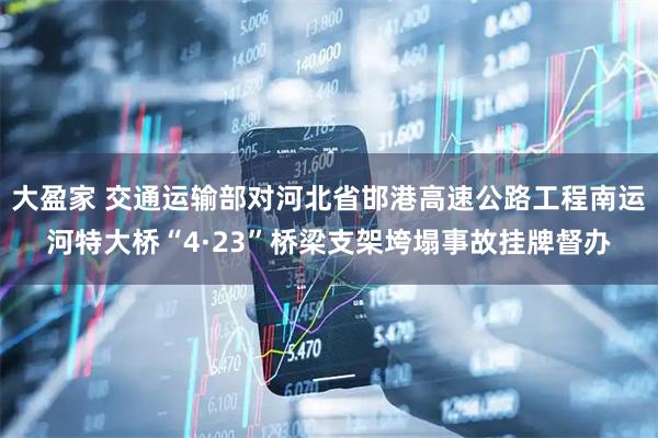 大盈家 交通运输部对河北省邯港高速公路工程南运河特大桥“4·23”桥梁支架垮塌事故挂牌督办