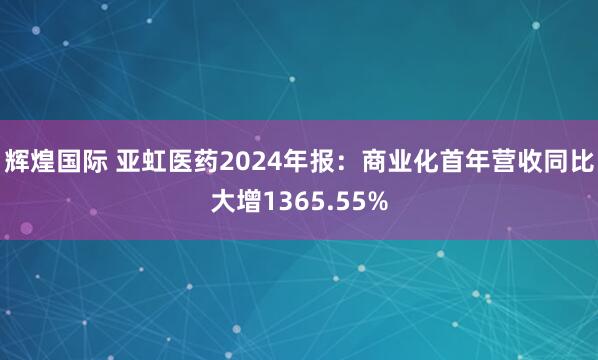 辉煌国际 亚虹医药2024年报：商业化首年营收同比大增1365.55%