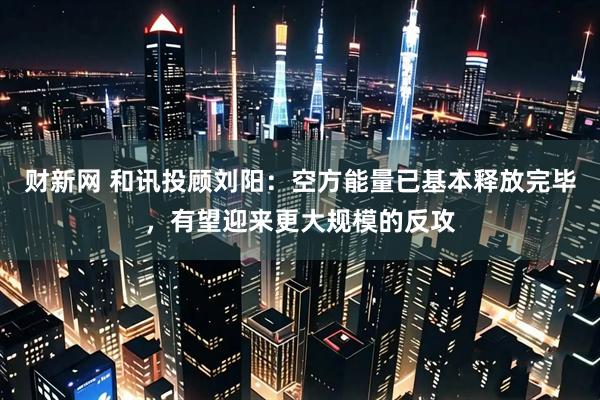 财新网 和讯投顾刘阳：空方能量已基本释放完毕，有望迎来更大规模的反攻