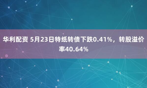 华利配资 5月23日特纸转债下跌0.41%，转股溢价率40.64%