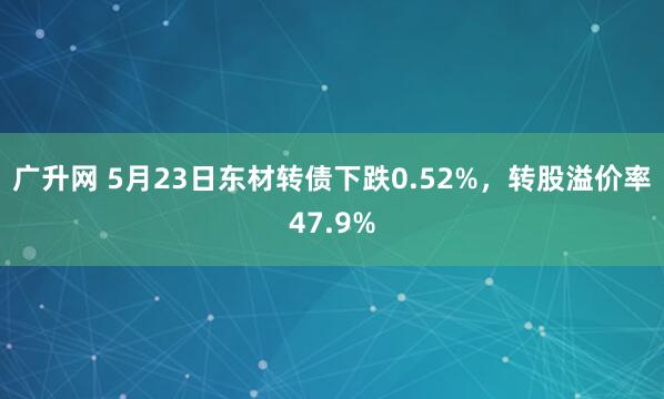广升网 5月23日东材转债下跌0.52%，转股溢价率47.9%