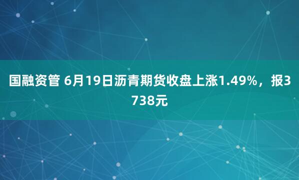国融资管 6月19日沥青期货收盘上涨1.49%，报3738元
