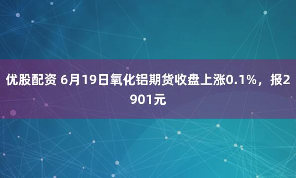 优股配资 6月19日氧化铝期货收盘上涨0.1%，报2901元