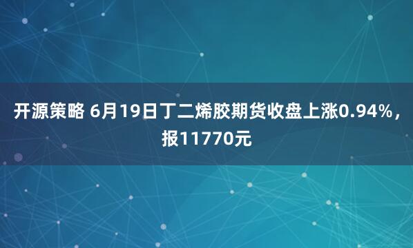 开源策略 6月19日丁二烯胶期货收盘上涨0.94%，报11770元