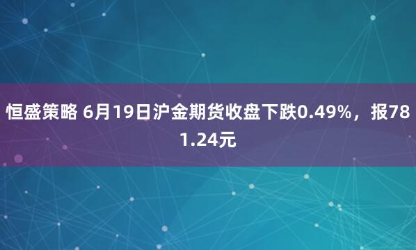 恒盛策略 6月19日沪金期货收盘下跌0.49%，报781.24元