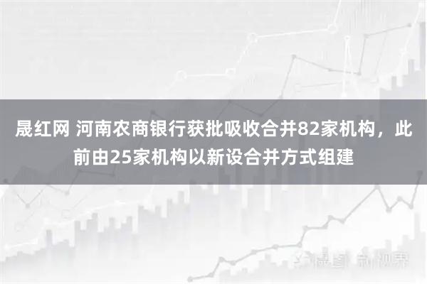 晟红网 河南农商银行获批吸收合并82家机构，此前由25家机构以新设合并方式组建