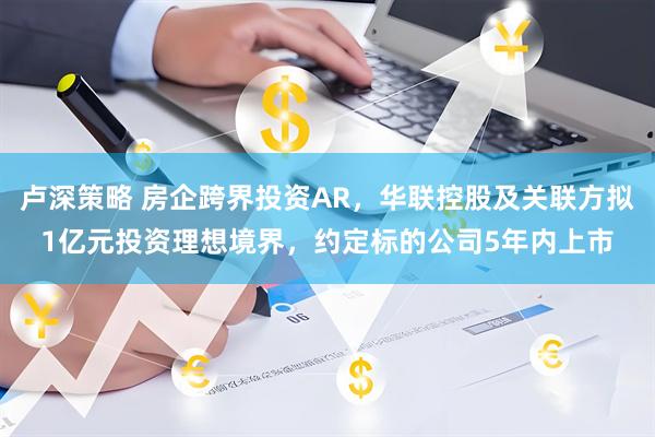 卢深策略 房企跨界投资AR，华联控股及关联方拟1亿元投资理想境界，约定标的公司5年内上市