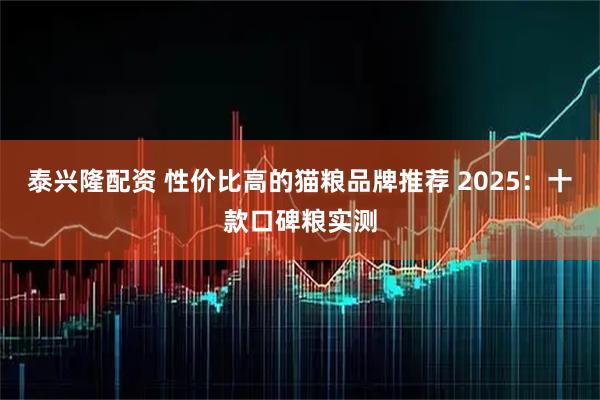 泰兴隆配资 性价比高的猫粮品牌推荐 2025：十款口碑粮实测