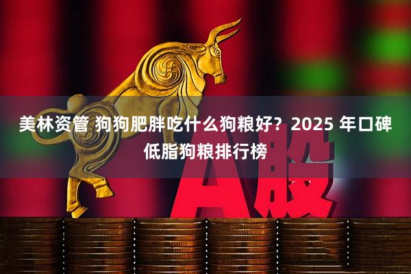 美林资管 狗狗肥胖吃什么狗粮好？2025 年口碑低脂狗粮排行榜
