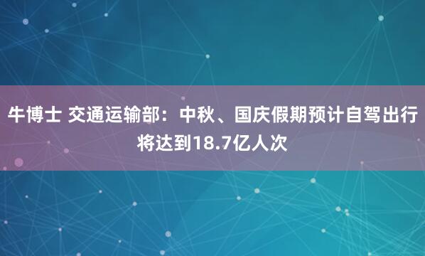 牛博士 交通运输部：中秋、国庆假期预计自驾出行将达到18.7亿人次