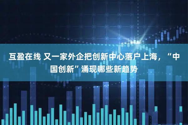 互盈在线 又一家外企把创新中心落户上海，“中国创新”涌现哪些新趋势