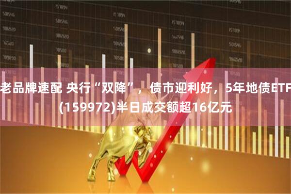 老品牌速配 央行“双降”，债市迎利好，5年地债ETF(159972)半日成交额超16亿元